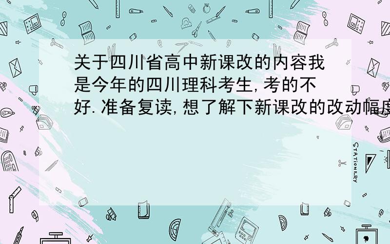 关于四川省高中新课改的内容我是今年的四川理科考生,考的不好.准备复读,想了解下新课改的改动幅度有多大,想重点了解数学和物理化学的改动情况.希望能告知一下新课程的总体情况.