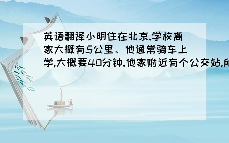 英语翻译小明住在北京.学校离家大概有5公里、他通常骑车上学,大概要40分钟.他家附近有个公交站,所以天气不好时,他会坐公交车去上学.坐公交车大概要20分钟.