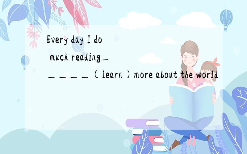 Every day I do much reading_____(learn)more about the world