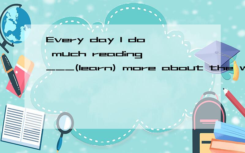 Every day I do much reading ___(learn) more about the world.填空