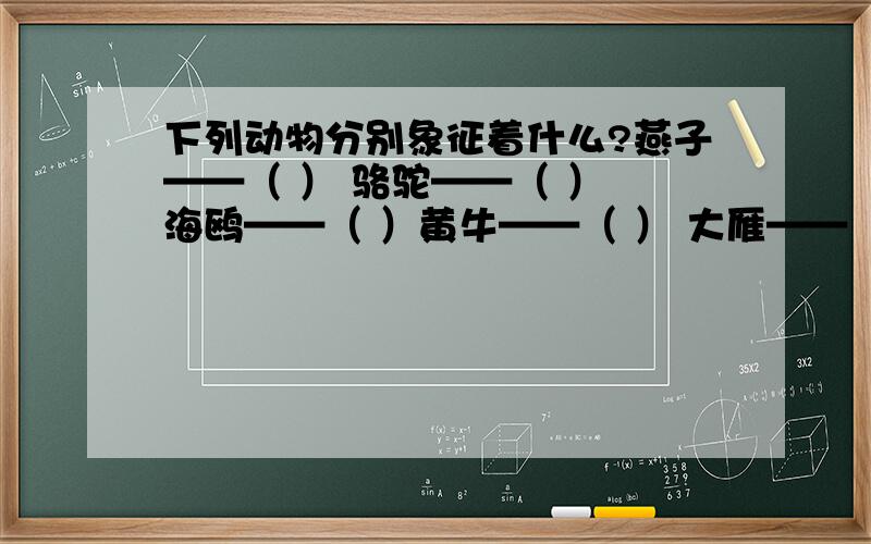 下列动物分别象征着什么?燕子——（ ） 骆驼——（ ） 海鸥——（ ）黄牛——（ ） 大雁——（ ） 松鼠——（ ）蚂蚁——（ ） 喜鹊——（ ） 绵羊——（ ）{任重道远、吉祥如意、纪律