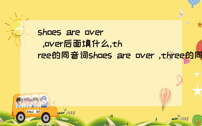 shoes are over ,over后面填什么,three的同音词shoes are over ,three的同音词是什么（ ）shoes are over( ),three的同音词