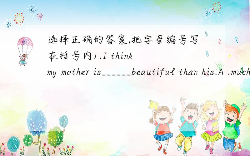 选择正确的答案,把字母编号写在括号内1.I think my mother is______beautiful than his.A .much B.more much C.much more2.I'm sure you can catchup with_______.A.she B.his C.them D.ours3.His house is small,but ______is very big.A.she B.her C