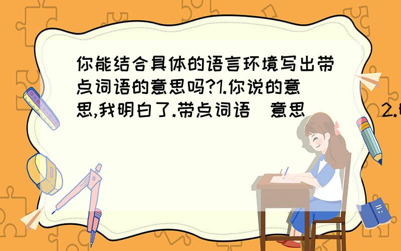 你能结合具体的语言环境写出带点词语的意思吗?1.你说的意思,我明白了.带点词语（意思） （ ）2.明天我们一块儿去姥姥家,这不也是你的意思吗?带点词语（意思） ( )3.这不过是一点小意思,