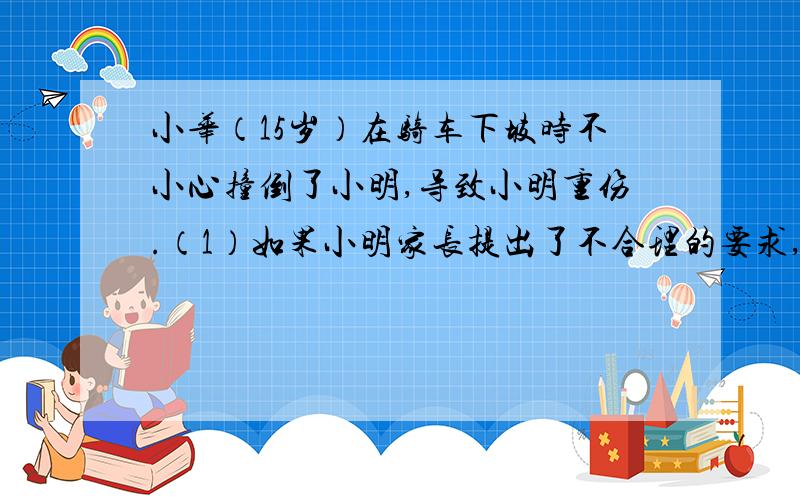 小华（15岁）在骑车下坡时不小心撞倒了小明,导致小明重伤.（1）如果小明家长提出了不合理的要求,小华该怎样保护自己?（2）小华需要负刑事责任吗?为什么?