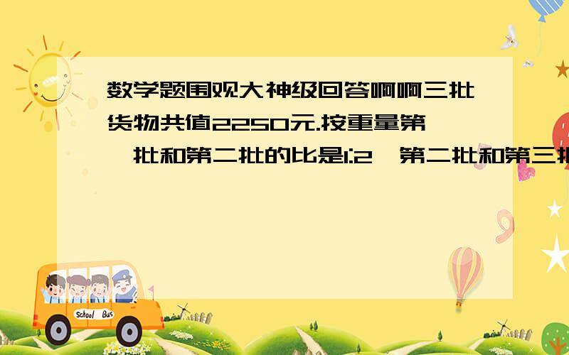 数学题围观大神级回答啊啊三批货物共值2250元.按重量第一批和第二批的比是1:2,第二批和第三批的比是1:2.5  按单价,第一批和第二批的比是3:1,第二批和第三批的比是7:3.三批货物各值多少元?