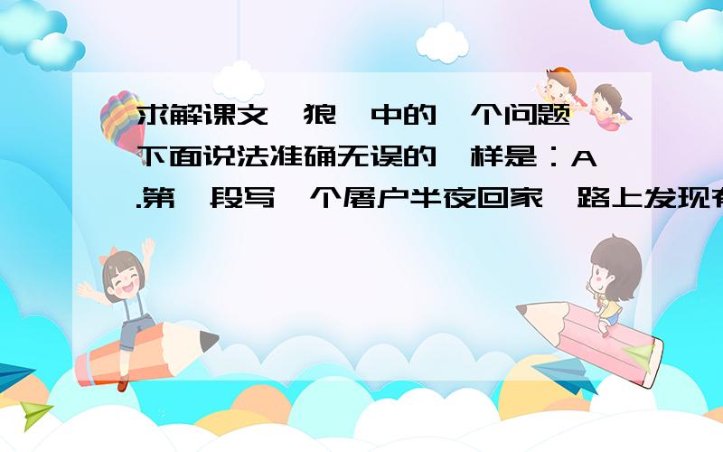 求解课文《狼》中的一个问题,下面说法准确无误的一样是：A.第一段写一个屠户半夜回家,路上发现有两只狼远远地跟着他.B.第二段写一只狼得到骨头就不追了,但又来了一只新的狼（这个我