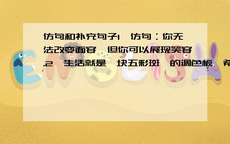 仿句和补充句子1、仿句：你无法改变面容,但你可以展现笑容.2、生活就是一块五彩斑斓的调色板,希望就__________________________3、什么样的年龄最理想?鲜花说：我开放的年龄最抚媚.什么样的青