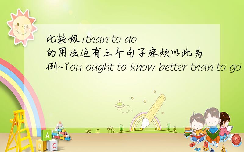 比较级+than to do的用法这有三个句子麻烦以此为例~You ought to know better than to go swimming on such a cold day .I have more sense than to tell him about our plan .不是要当固定句型来记的啊…只是恰好这样两个句