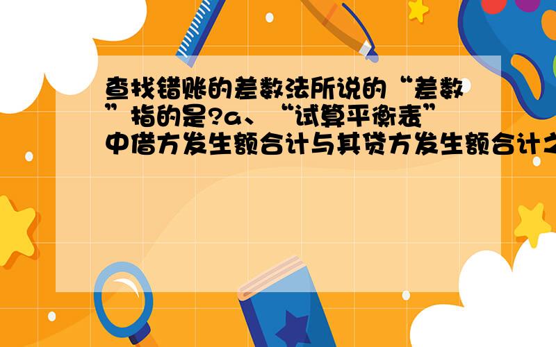 查找错账的差数法所说的“差数”指的是?a、“试算平衡表”中借方发生额合计与其贷方发生额合计之间的差额b、 某一账户中借方发生额合计与其贷方发生额合计之间的差额c、 一项经济业