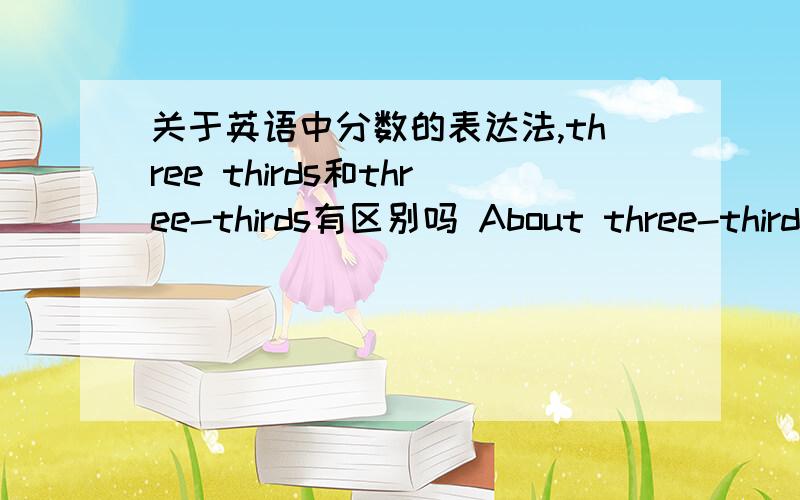 关于英语中分数的表达法,three thirds和three-thirds有区别吗 About three-thirds of.还是About three thirds ofthree quarters和three fourths有区别吗