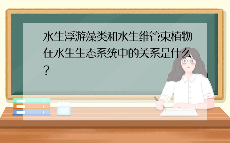 水生浮游藻类和水生维管束植物在水生生态系统中的关系是什么?