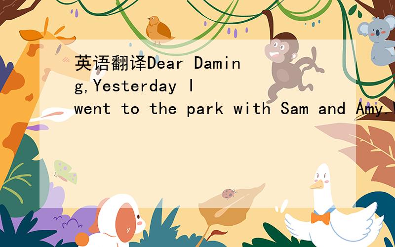 英语翻译Dear Daming,Yesterday I went to the park with Sam and Amy.We met John in the park.He's Sam and Amy's friend.We dought ice creams.Then we went home by bus.I ran to the bus.But I dropped my ice cream!Love,Lingling此为原文,老师叫我