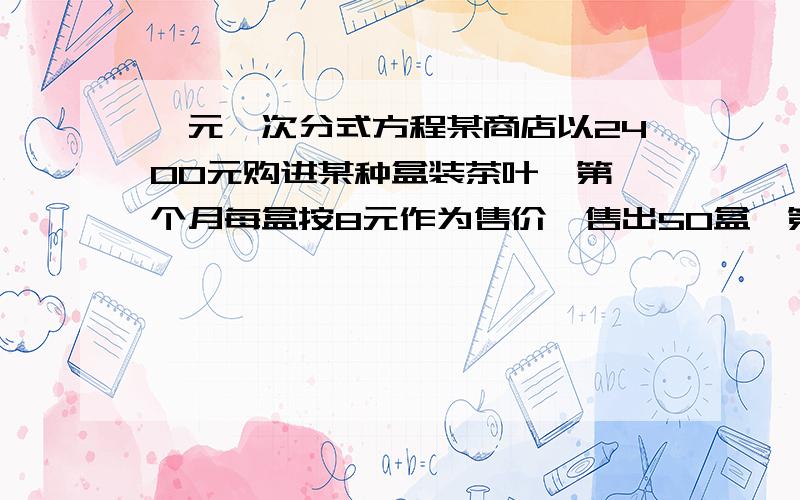 一元一次分式方程某商店以2400元购进某种盒装茶叶,第一个月每盒按8元作为售价,售出50盒,第二个月每盒以低于进价5元作为售价,售出余下的茶叶,在整个买卖过程中盈利350元,求每盒茶叶的进