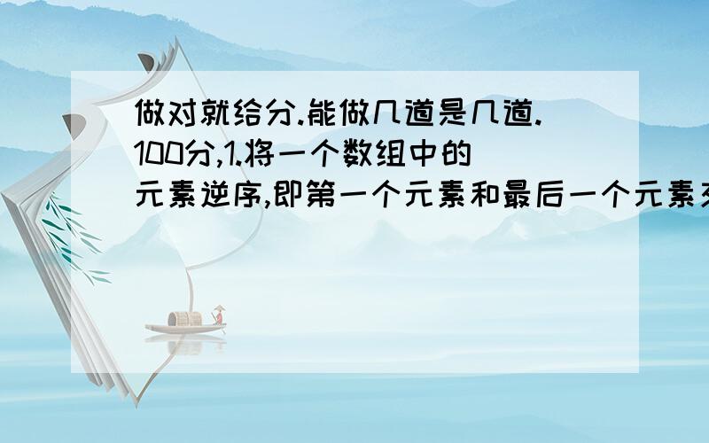 做对就给分.能做几道是几道.100分,1.将一个数组中的元素逆序,即第一个元素和最后一个元素交换,第二个数与倒数第二个元素交换.例如;原数组为:92578,逆序手的数组为:87529;2求一个3*3矩阵所有