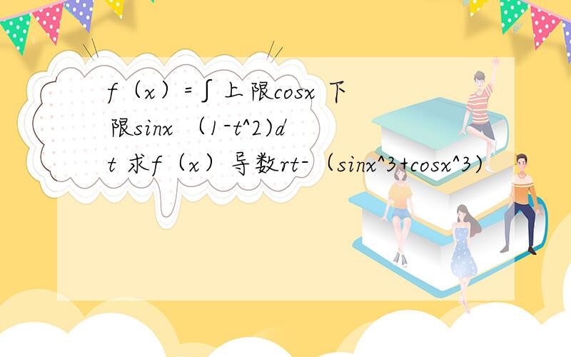 f（x）=∫上限cosx 下限sinx （1-t^2)dt 求f（x）导数rt-（sinx^3+cosx^3)