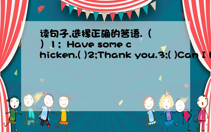 读句子,选择正确的答语.（ ）1；Have some chicken.( )2;Thank you.3;( )Can I have some French fries ( )4;I like bread.( )5; Here you are.A;You are welcome.B;Me too.C;Thank you.D;No,thanks.E;Sure.