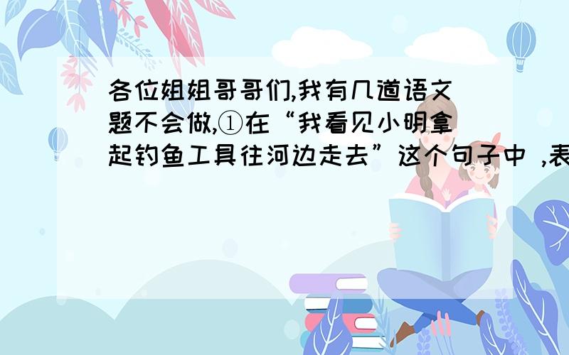 各位姐姐哥哥们,我有几道语文题不会做,①在“我看见小明拿起钓鱼工具往河边走去”这个句子中 ,表示连续动作的词语是（ ）.②描写人物外貌的成语有（ ）、（ ）.③写一个描写心情紧张