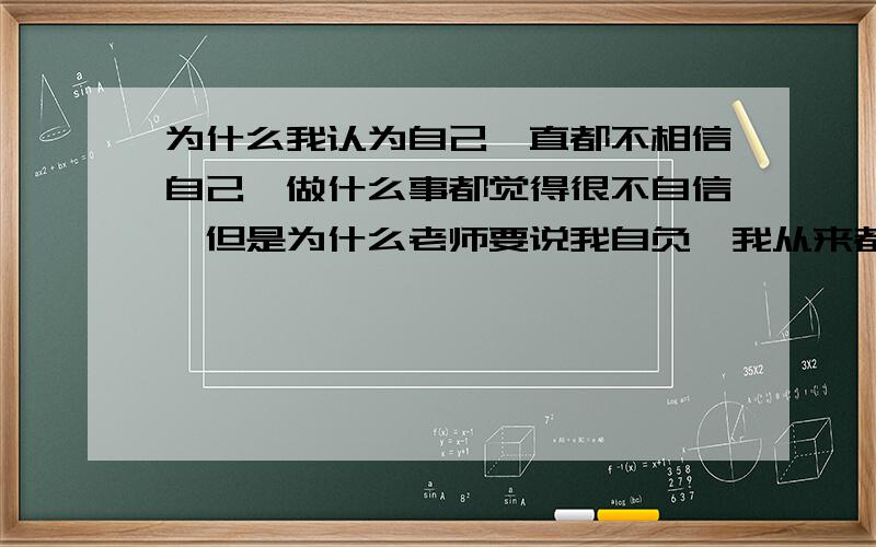 为什么我认为自己一直都不相信自己,做什么事都觉得很不自信,但是为什么老师要说我自负,我从来都不知道自负,一直以来都是因为不相信自己才不去做的,我到底是自负还是自卑