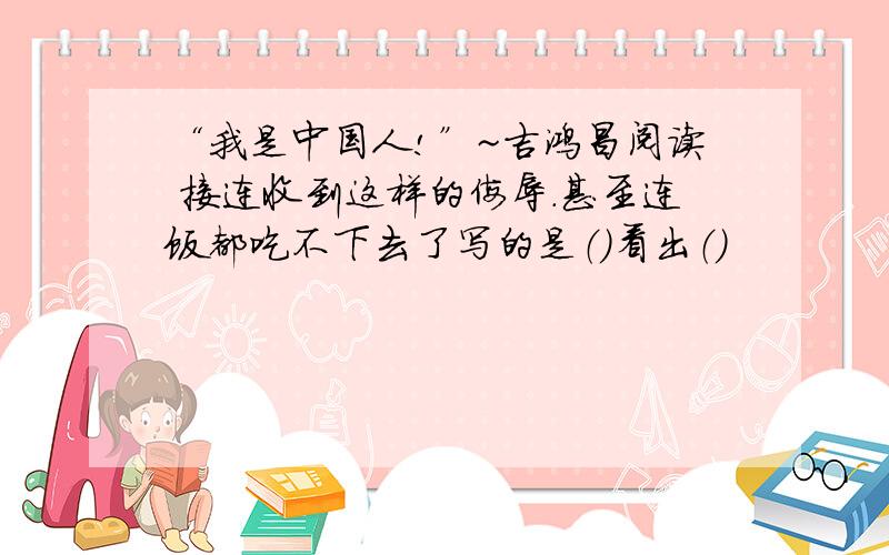 “我是中国人!”~吉鸿昌阅读 接连收到这样的侮辱.甚至连饭都吃不下去了写的是（）看出（）