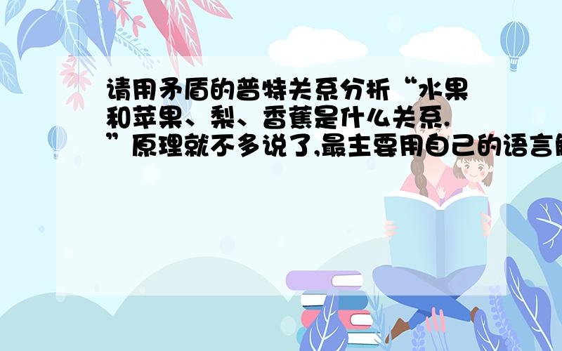 请用矛盾的普特关系分析“水果和苹果、梨、香蕉是什么关系.”原理就不多说了,最主要用自己的语言解释