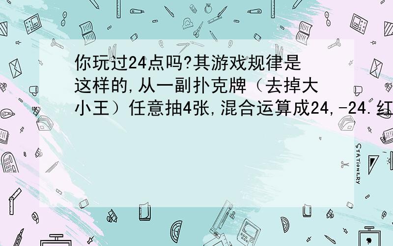 你玩过24点吗?其游戏规律是这样的,从一副扑克牌（去掉大小王）任意抽4张,混合运算成24,-24.红扑克牌为负,黑扑克牌为正.J,Q,K分别代表11,12,13,例如对“黑桃A,2,3和红方块2”四张牌,可做如下运