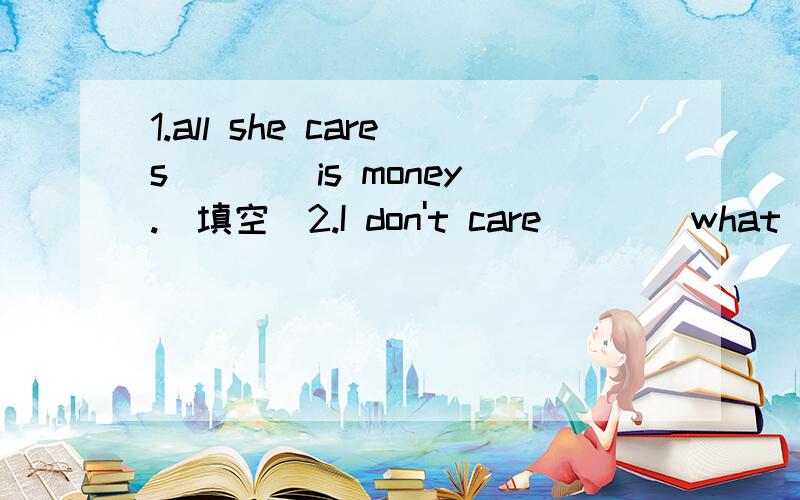 1.all she cares ___ is money.(填空)2.I don't care ___ what you think.I'm certain he is right 3.Tom doesn't care ___ going hiking.4.who will care ____ your child if you are out?