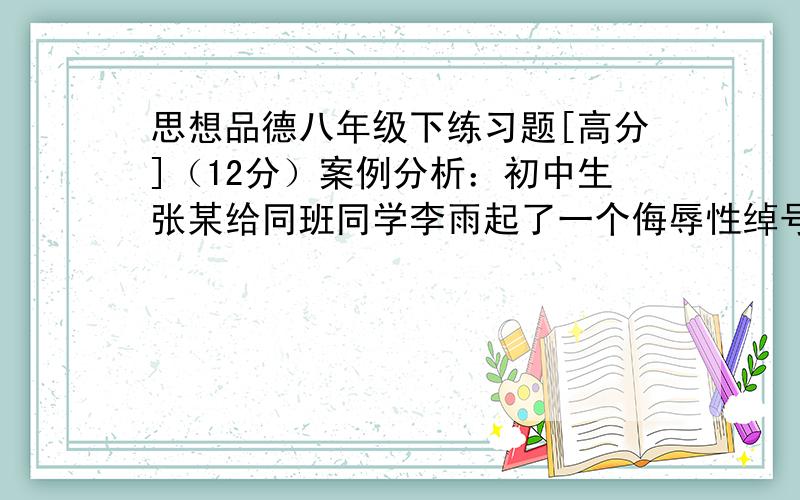 思想品德八年级下练习题[高分]（12分）案例分析：初中生张某给同班同学李雨起了一个侮辱性绰号,李雨觉得伤了自尊,于是就找好朋友商量怎么办.下面是好朋友的几种观点：①这是件小事,