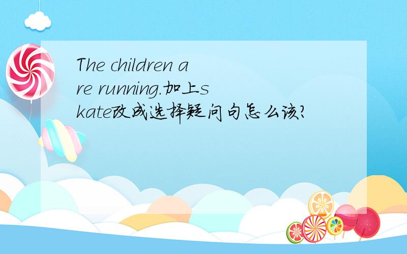 The children are running.加上skate改成选择疑问句怎么该?