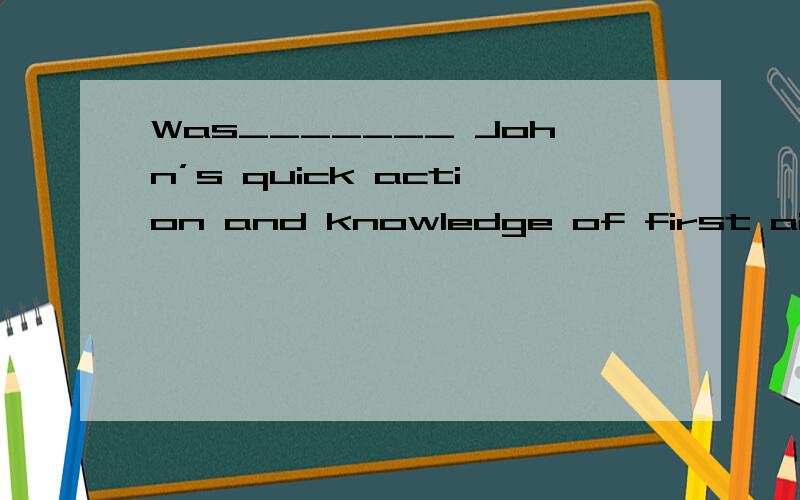 Was_______ John’s quick action and knowledge of first aid ________ saved her life?A.it,which B.that,what C.it,that D.it,/