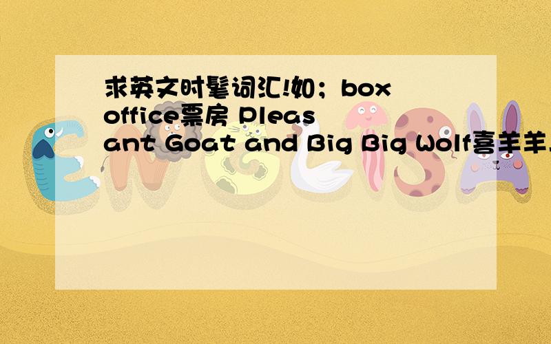 求英文时髦词汇!如；box office票房 Pleasant Goat and Big Big Wolf喜羊羊与灰太狼要41种!一种2分