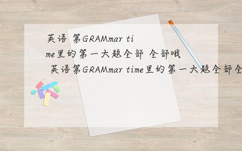 英语 第GRAMmar time里的第一大题全部 全部哦 英语第GRAMmar time里的第一大题全部全部哦