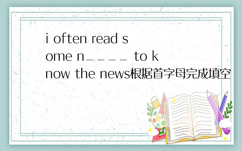 i often read some n____ to know the news根据首字母完成填空