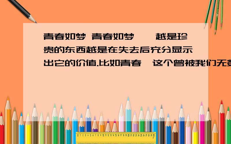 青春如梦 青春如梦　　越是珍贵的东西越是在失去后充分显示出它的价值.比如青春,这个曾被我们无数次吟诵、无数次咏叹、无数次自作多情哼哼的美丽字眼,当我们拥有它时,总不免出奇的