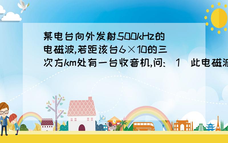 某电台向外发射500kHz的电磁波,若距该台6×10的三次方km处有一台收音机,问:(1)此电磁波的波长多大 (2)从电台发出的信号经过多长时间可以到达收音机处 (3)其它条件不变,仅将发射电磁波的频率