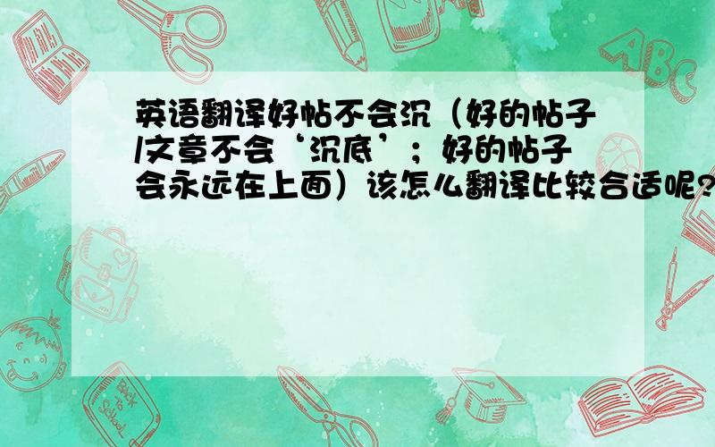 英语翻译好帖不会沉（好的帖子/文章不会‘沉底’；好的帖子会永远在上面）该怎么翻译比较合适呢?