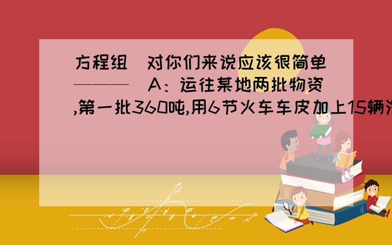 方程组（对你们来说应该很简单———）A：运往某地两批物资,第一批360吨,用6节火车车皮加上15辆汽车正好装完；第二批440吨,用8节火车车皮加上10辆汽车正好装完.求每节火车车皮和每辆平