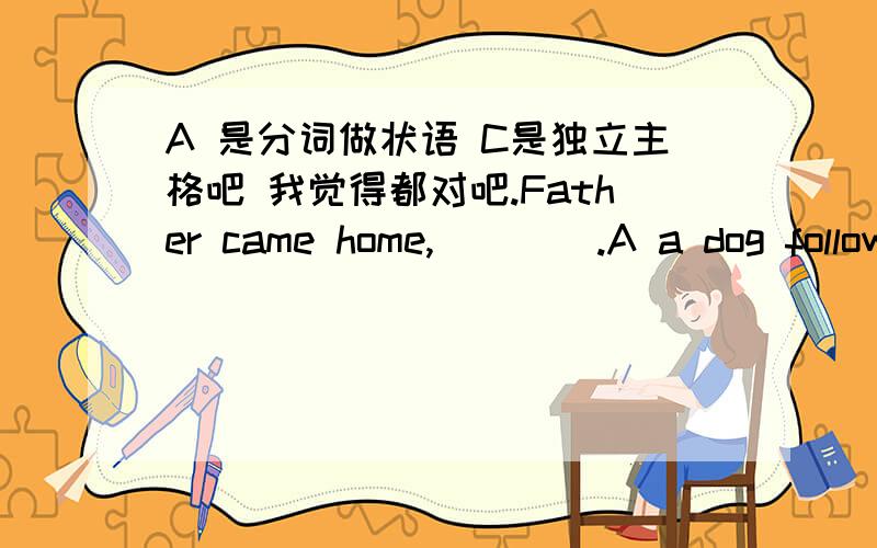 A 是分词做状语 C是独立主格吧 我觉得都对吧.Father came home,____.A a dog following him B .a dog followed him.c.being followed by a dog D.A　B　and C