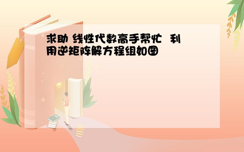 求助 线性代数高手帮忙  利用逆矩阵解方程组如图