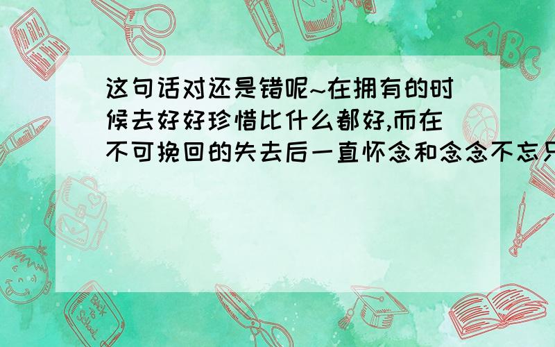 这句话对还是错呢~在拥有的时候去好好珍惜比什么都好,而在不可挽回的失去后一直怀念和念念不忘只是一种可耻的浪费生命的行为...