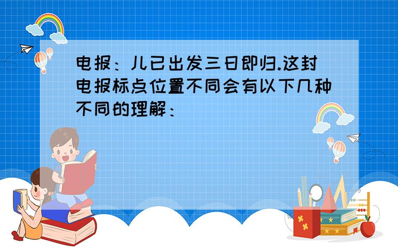 电报：儿已出发三日即归.这封电报标点位置不同会有以下几种不同的理解：