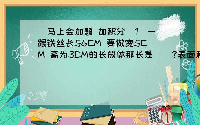 )马上会加题 加积分（1）一跟铁丝长56CM 要做宽5CM 高为3CM的长放体那长是()?表面积（） 体积多少?（2）如果 A＋B＝三分之二 A：B＝2：5 那么 A＝（） B＝（） 已知 四分之五 X （乘以）（）＝