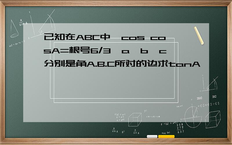 已知在ABC中,cos cosA=根号6/3,a,b,c分别是角A.B.C所对的边求tanA