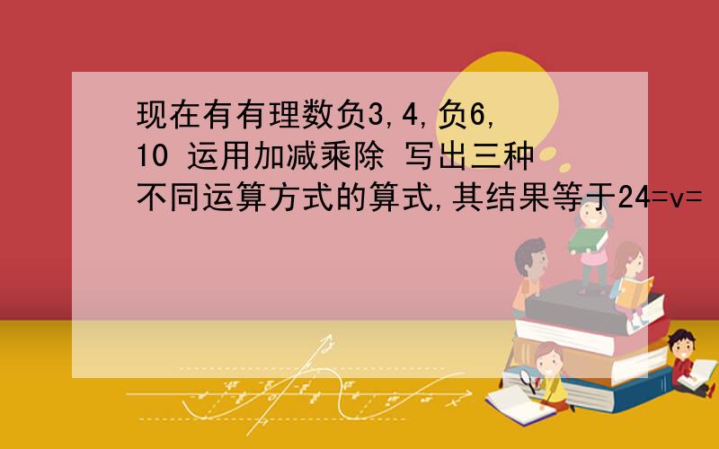 现在有有理数负3,4,负6,10 运用加减乘除 写出三种不同运算方式的算式,其结果等于24=v=