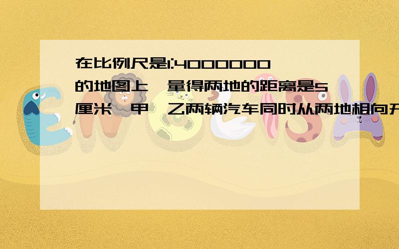 在比例尺是1:4000000的地图上,量得两地的距离是5厘米,甲,乙两辆汽车同时从两地相向开出,4小时后相遇,甲与乙的速度比为2:3,求甲乙两辆汽车每小时各行多少千米?