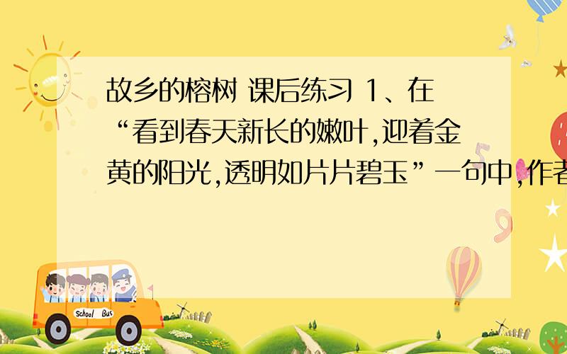 故乡的榕树 课后练习 1、在“看到春天新长的嫩叶,迎着金黄的阳光,透明如片片碧玉”一句中,作者把 比作 ；作用是 2、作者笔下的榕树写得愈美,也就更加浓烈.对榕树的怀念,也就是对 和 的