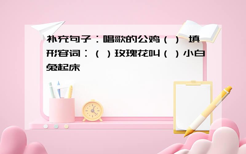 补充句子：唱歌的公鸡（） 填形容词：（）玫瑰花叫（）小白兔起床