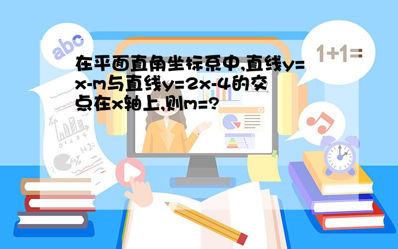 在平面直角坐标系中,直线y=x-m与直线y=2x-4的交点在x轴上,则m=?