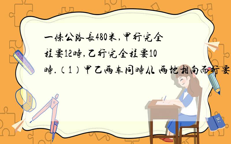 一条公路长480米,甲行完全程要12时,乙行完全程要10时.（1）甲乙两车同时从 两地相向而行要几小时相遇?（2）如果甲先行2小时后,乙再与甲相向而行,再行多少小时两人相遇?（3）去掉480,在计