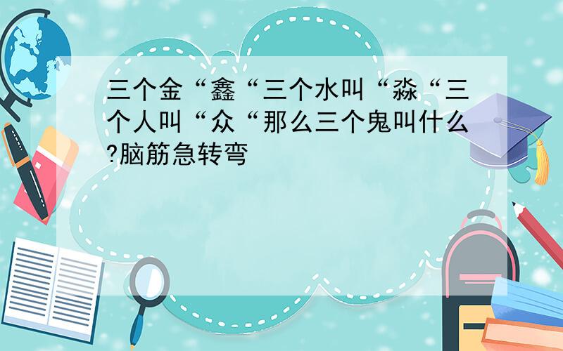 三个金“鑫“三个水叫“淼“三个人叫“众“那么三个鬼叫什么?脑筋急转弯